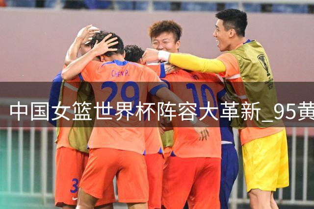 中国女篮世界杯阵容大革新 95黄金一代仅余王思雨